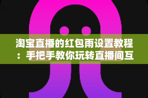 淘宝直播的红包雨设置教程：手把手教你玩转直播间互动营销，快速提升人气与转化