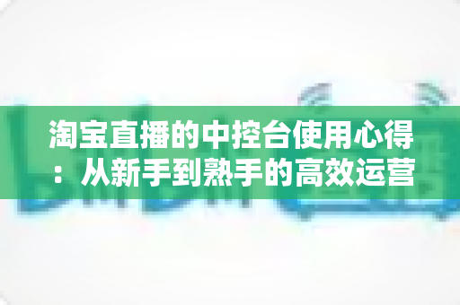 淘宝直播的中控台使用心得：从新手到熟手的高效运营实战指南