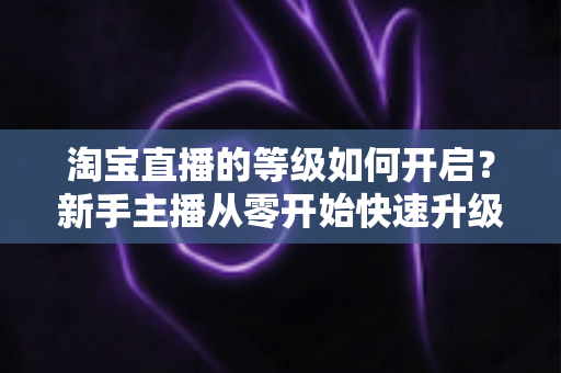 淘宝直播的等级如何开启？新手主播从零开始快速升级的完整指南