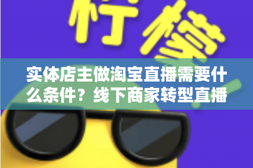 实体店主做淘宝直播需要什么条件？线下商家转型直播带货的完整准备指南