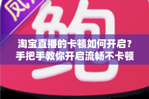 淘宝直播的卡顿如何开启?手把手教你开启流畅不卡顿的淘宝直播体验 淘宝直播的卡顿如何开启?手把手教你开启流畅不卡顿的淘宝直播体验