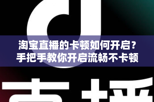 淘宝直播的卡顿如何开启？手把手教你开启流畅不卡顿的淘宝直播体验