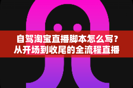 自驾淘宝直播脚本怎么写？从开场到收尾的全流程直播脚本创作指南
