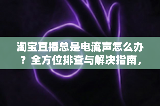 淘宝直播总是电流声怎么办？全方位排查与解决指南，助你告别杂音困扰，提升直播音质体验