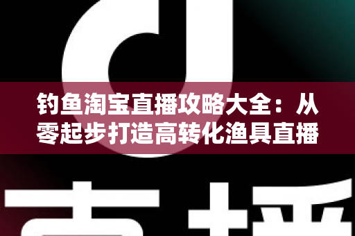 钓鱼淘宝直播攻略大全：从零起步打造高转化渔具直播间的实战指南