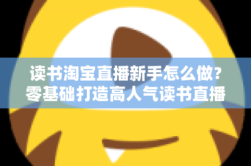 读书淘宝直播新手怎么做？零基础打造高人气读书直播间的完整攻略