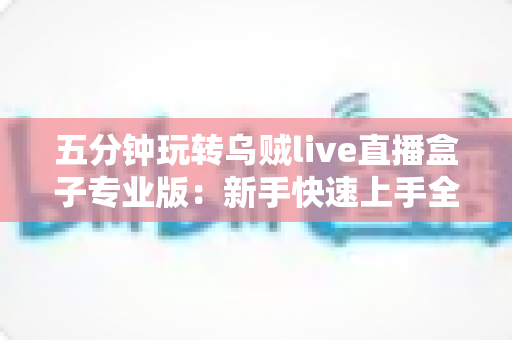 五分钟玩转乌贼live直播盒子专业版：新手快速上手全攻略与核心功能详解