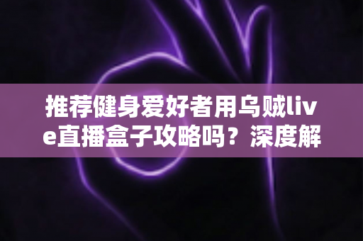 推荐健身爱好者用乌贼live直播盒子攻略吗？深度解析居家健身直播装备的实用指南