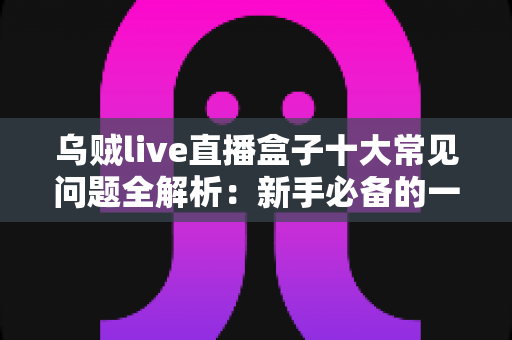 乌贼live直播盒子十大常见问题全解析：新手必备的一站式排障与使用攻略