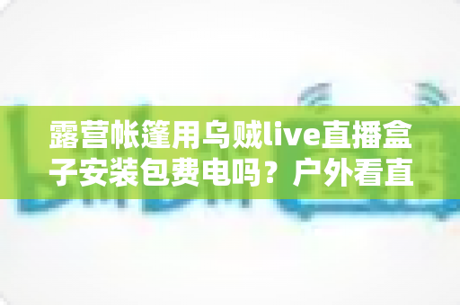 露营帐篷用乌贼live直播盒子安装包费电吗？户外看直播耗电真相与省电全攻略