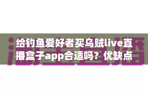 给钓鱼爱好者买乌贼live直播盒子app合适吗？优缺点全面解析与实用选购指南