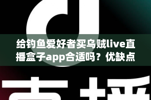 给钓鱼爱好者买乌贼live直播盒子app合适吗？优缺点全面解析与实用选购指南
