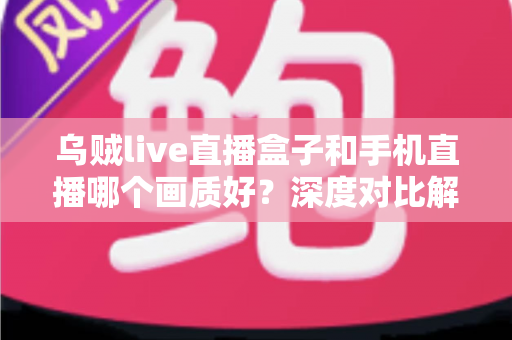 乌贼live直播盒子和手机直播哪个画质好？深度对比解析助你选出最佳直播方案