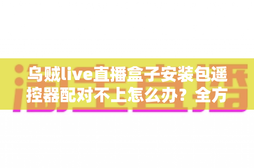 乌贼live直播盒子安装包遥控器配对不上怎么办？全方位排查与修复实用指南