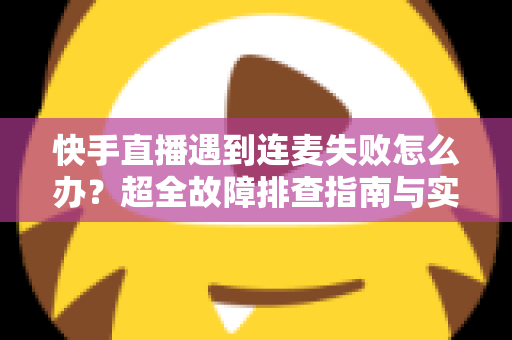 快手直播遇到连麦失败怎么办？超全故障排查指南与实用解决方案助你轻松恢复连麦