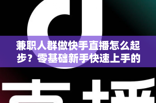 兼职人群做快手直播怎么起步？零基础新手快速上手的实用全攻略