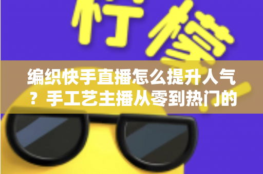 编织快手直播怎么提升人气？手工艺主播从零到热门的完整增长攻略