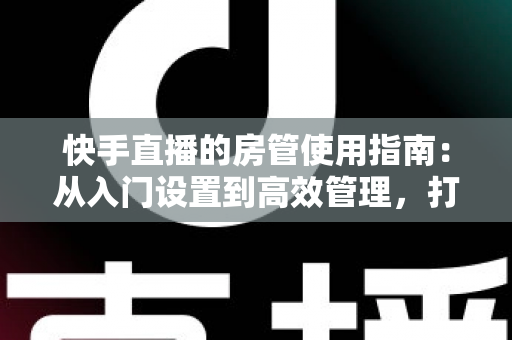 快手直播的房管使用指南：从入门设置到高效管理，打造优质直播间的必备手册