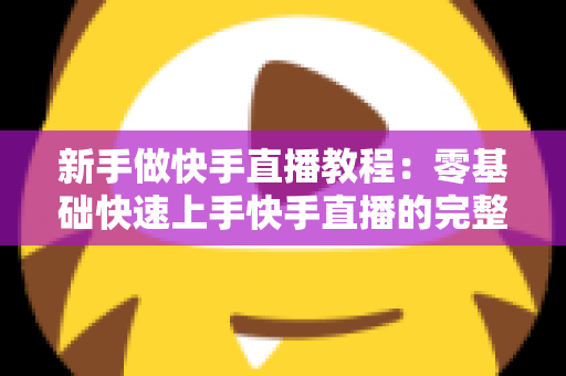 新手做快手直播教程：零基础快速上手快手直播的完整实战指南