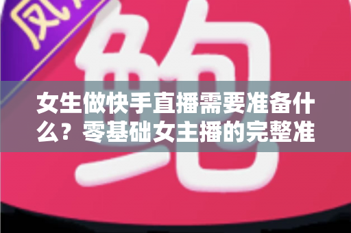 女生做快手直播需要准备什么？零基础女主播的完整准备清单与实用开播指南