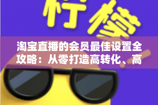 淘宝直播的会员最佳设置全攻略：从零打造高转化、高粘性直播间的终极指南