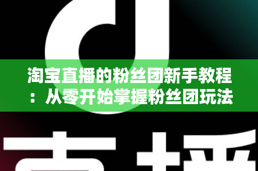 淘宝直播的粉丝团新手教程：从零开始掌握粉丝团玩法与运营技巧的全攻略