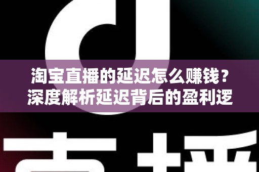 淘宝直播的延迟怎么赚钱？深度解析延迟背后的盈利逻辑与实战策略
