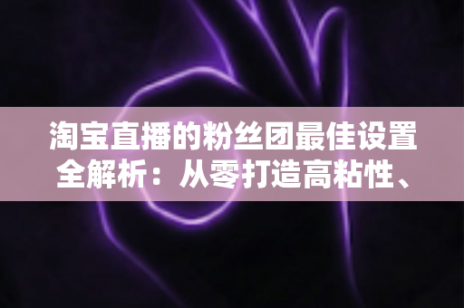 淘宝直播的粉丝团最佳设置全解析：从零打造高粘性、高转化直播间的实用指南