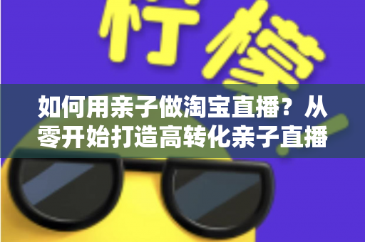 如何用亲子做淘宝直播?从零开始打造高转化亲子直播间的新手全攻略 如何用亲子做淘宝直播?从零开始打造高转化亲子直播间的新手全攻略