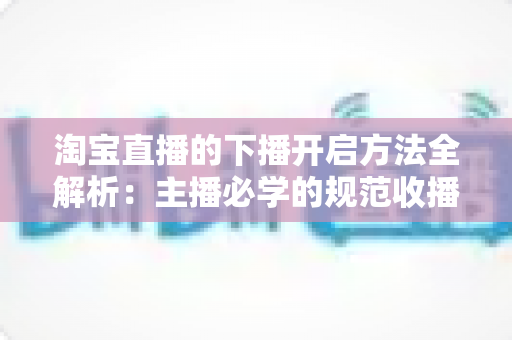 淘宝直播的下播开启方法全解析：主播必学的规范收播流程与实操避坑指南