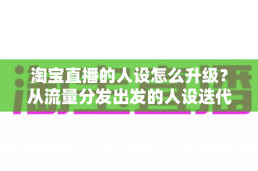 淘宝直播的人设怎么升级？从流量分发出发的人设迭代全攻略，让粉丝记住你、信任你、追随你