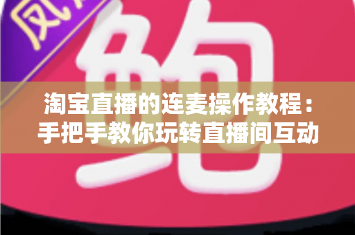 淘宝直播的连麦操作教程：手把手教你玩转直播间互动连麦，快速提升人气与成交转化