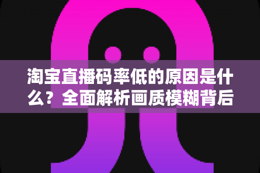 淘宝直播码率低的原因是什么？全面解析画质模糊背后的真相与实用优化指南
