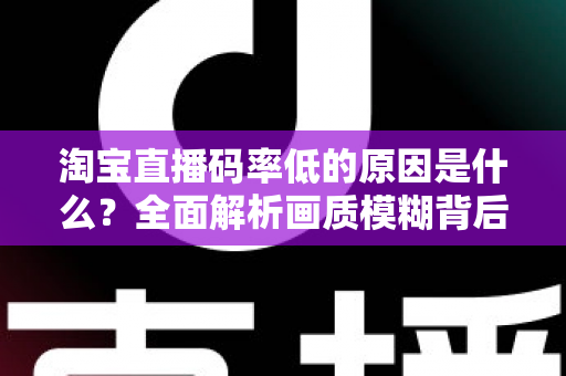 淘宝直播码率低的原因是什么？全面解析画质模糊背后的真相与实用优化指南