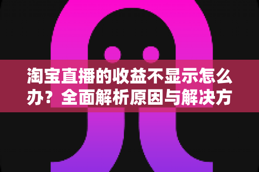 淘宝直播的收益不显示怎么办？全面解析原因与解决方法，助你轻松找回直播收入数据