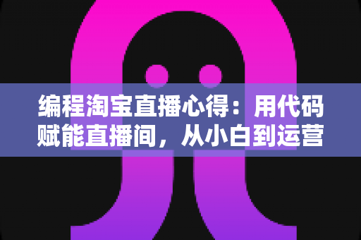 编程淘宝直播心得：用代码赋能直播间，从小白到运营高手的全栈实战指南