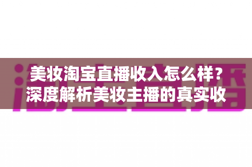 美妆淘宝直播收入怎么样？深度解析美妆主播的真实收入水平与变现潜力