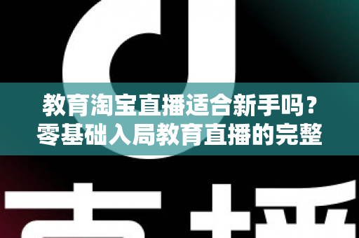 教育淘宝直播适合新手吗？零基础入局教育直播的完整指南与实战攻略