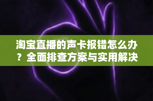 淘宝直播的声卡报错怎么办？全面排查方案与实用解决指南助你快速恢复直播