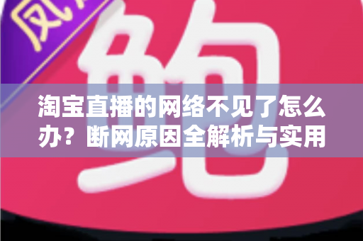 淘宝直播的网络不见了怎么办？断网原因全解析与实用解决方案大全