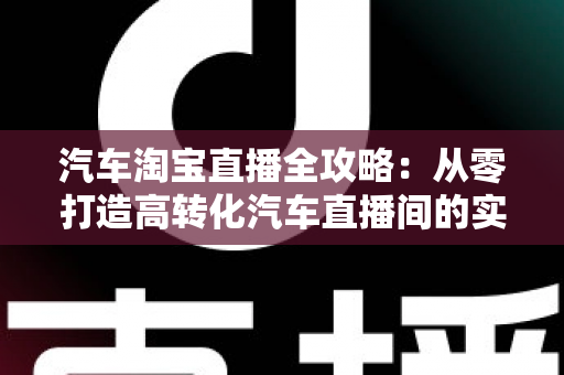汽车淘宝直播全攻略：从零打造高转化汽车直播间的实战指南