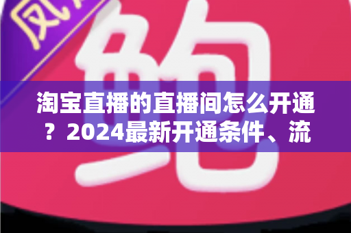 淘宝直播的直播间怎么开通?2024最新开通条件、流程与技巧全攻略 淘宝直播的直播间怎么开通?2024最新开通条件、流程与技巧全攻略