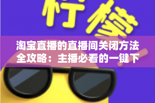 淘宝直播的直播间关闭方法全攻略:主播必看的一键下播与权限关闭完整指南 淘宝直播的直播间关闭方法全攻略:主播必看的一键下播与权限关闭完整指南
