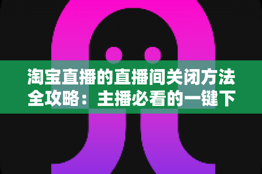 淘宝直播的直播间关闭方法全攻略：主播必看的一键下播与权限关闭完整指南