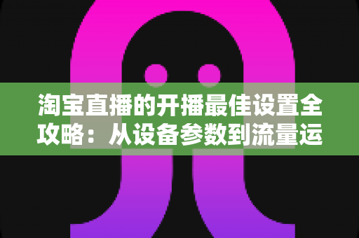 淘宝直播的开播最佳设置全攻略:从设备参数到流量运营的完整优化指南 淘宝直播的开播最佳设置全攻略:从设备参数到流量运营的完整优化指南