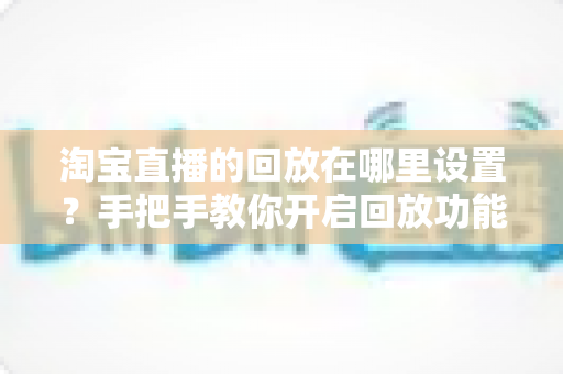 淘宝直播的回放在哪里设置?手把手教你开启回放功能的全流程实用指南 淘宝直播的回放在哪里设置?手把手教你开启回放功能的全流程实用指南