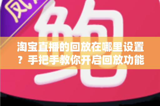 淘宝直播的回放在哪里设置?手把手教你开启回放功能的全流程实用指南 淘宝直播的回放在哪里设置?手把手教你开启回放功能的全流程实用指南