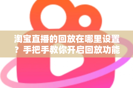 淘宝直播的回放在哪里设置？手把手教你开启回放功能的全流程实用指南