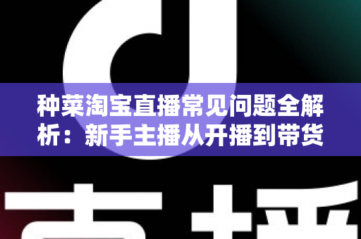 种菜淘宝直播常见问题全解析:新手主播从开播到带货的实战指南 种菜淘宝直播常见问题全解析:新手主播从开播到带货的实战指南