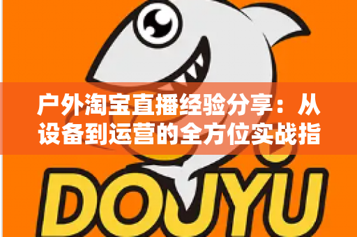户外淘宝直播经验分享:从设备到运营的全方位实战指南 户外淘宝直播经验分享:从设备到运营的全方位实战指南